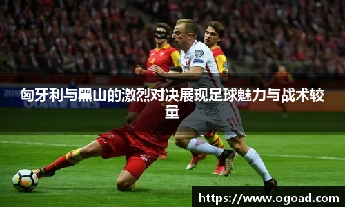 匈牙利与黑山的激烈对决展现足球魅力与战术较量